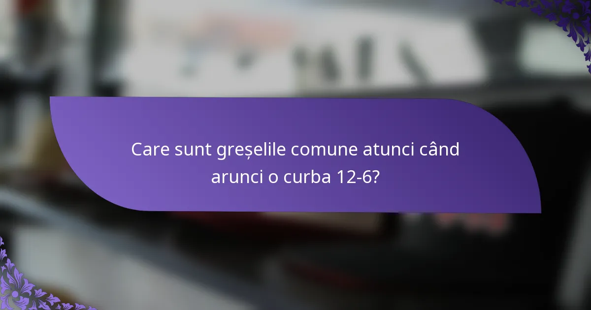 Care sunt greșelile comune atunci când arunci o curba 12-6?